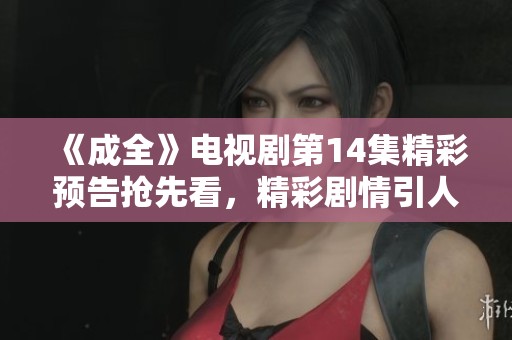 《成全》电视剧第14集精彩预告抢先看，精彩剧情引人期待