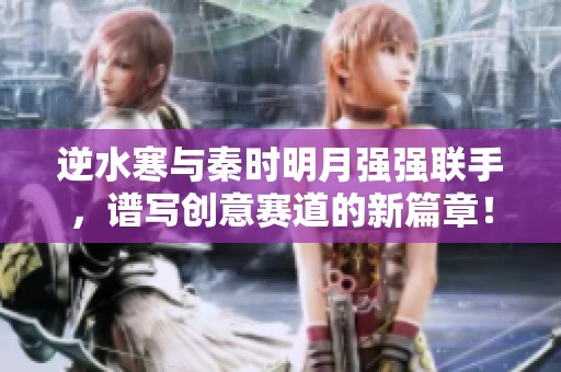 逆水寒与秦时明月强强联手，谱写创意赛道的新篇章！