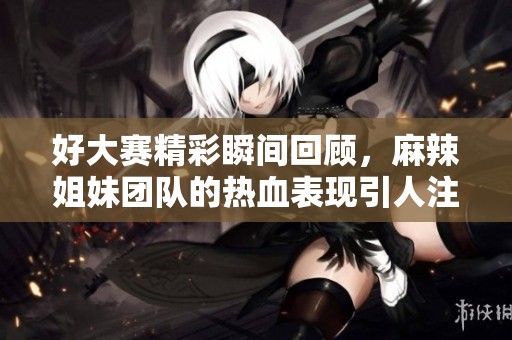 好大赛精彩瞬间回顾，麻辣姐妹团队的热血表现引人注目