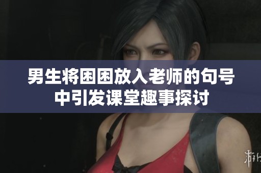 男生将困困放入老师的句号中引发课堂趣事探讨