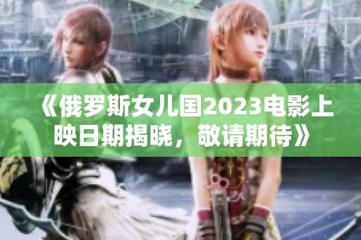 《俄罗斯女儿国2023电影上映日期揭晓，敬请期待》