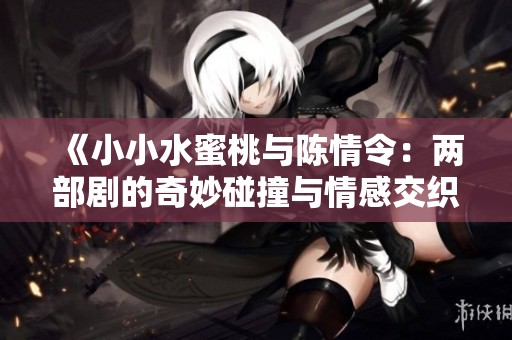 《小小水蜜桃与陈情令：两部剧的奇妙碰撞与情感交织》