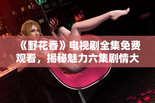 《野花香》电视剧全集免费观看，揭秘魅力六集剧情大揭秘