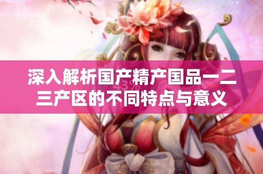 深入解析国产精产国品一二三产区的不同特点与意义