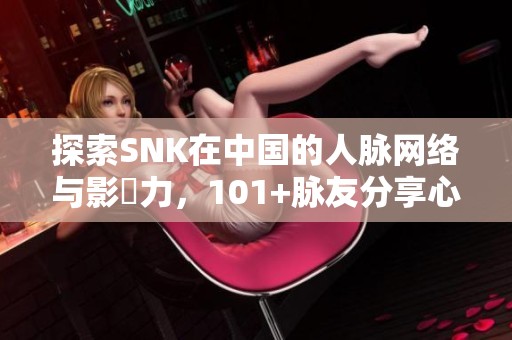 探索SNK在中国的人脉网络与影響力，101+脉友分享心得