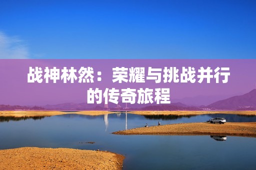 战神林然：荣耀与挑战并行的传奇旅程