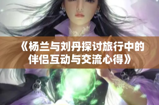 《杨兰与刘丹探讨旅行中的伴侣互动与交流心得》
