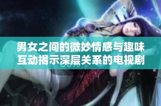 男女之间的微妙情感与趣味互动揭示深层关系的电视剧