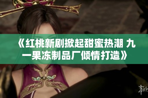 《红桃新剧掀起甜蜜热潮 九一果冻制品厂倾情打造》