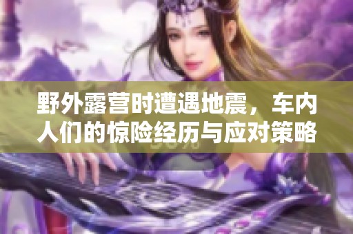 野外露营时遭遇地震，车内人们的惊险经历与应对策略
