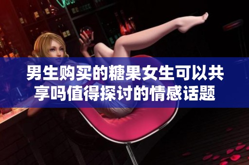 男生购买的糖果女生可以共享吗值得探讨的情感话题
