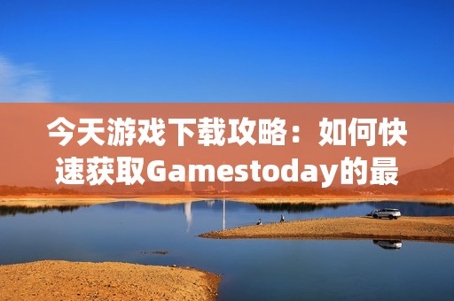 今天游戏下载攻略：如何快速获取Gamestoday的最新版本