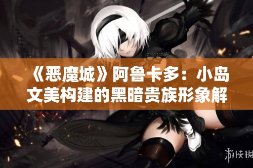《恶魔城》阿鲁卡多：小岛文美构建的黑暗贵族形象解析