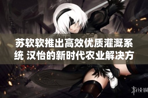 苏软软推出高效优质灌溉系统 汉怡的新时代农业解决方案