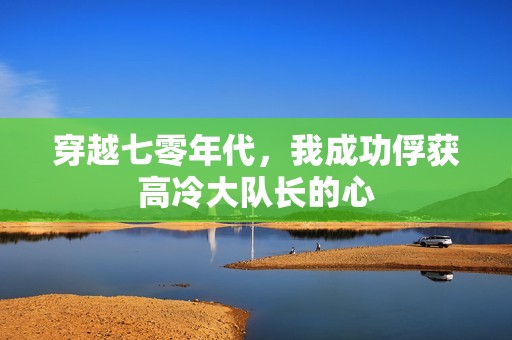 穿越七零年代，我成功俘获高冷大队长的心