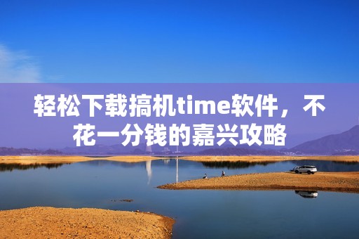 轻松下载搞机time软件，不花一分钱的嘉兴攻略