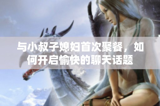 与小叔子媳妇首次聚餐，如何开启愉快的聊天话题