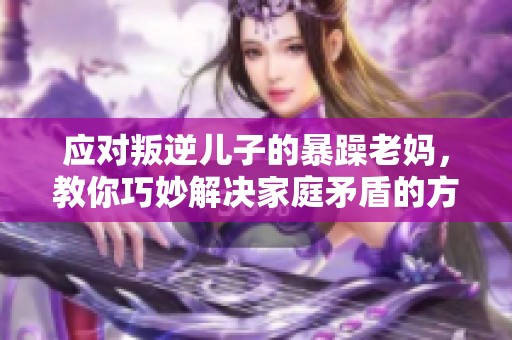应对叛逆儿子的暴躁老妈，教你巧妙解决家庭矛盾的方法