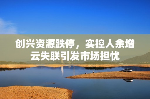 创兴资源跌停，实控人余增云失联引发市场担忧