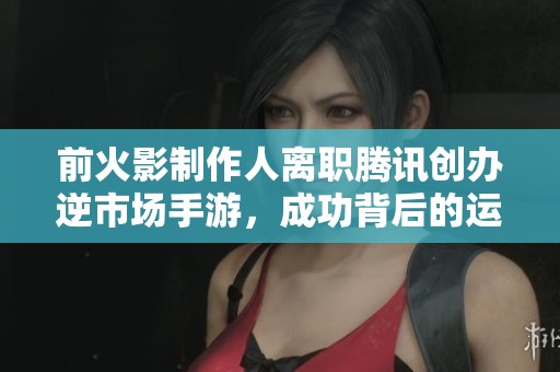 前火影制作人离职腾讯创办逆市场手游，成功背后的运气与挑战分析