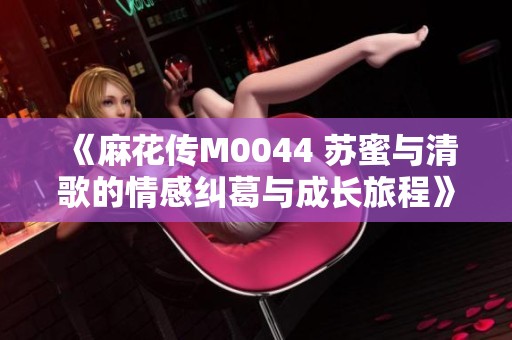 《麻花传M0044 苏蜜与清歌的情感纠葛与成长旅程》