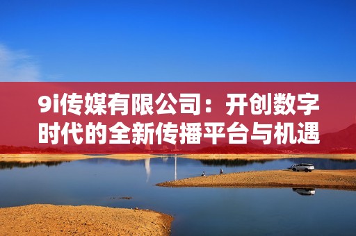 9i传媒有限公司：开创数字时代的全新传播平台与机遇