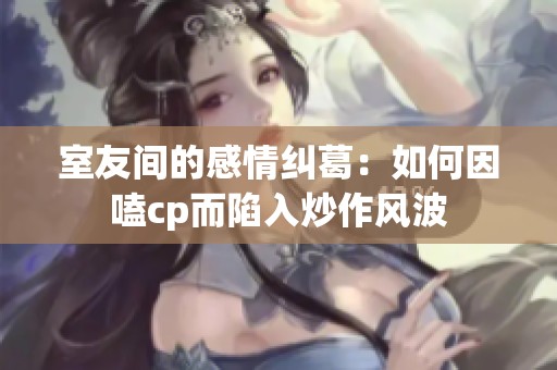 室友间的感情纠葛：如何因嗑cp而陷入炒作风波