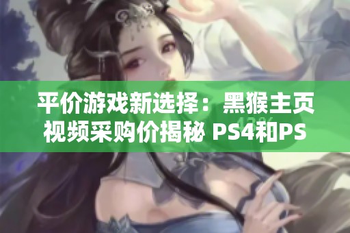 平价游戏新选择：黑猴主页视频采购价揭秘 PS4和PS5玩家必看