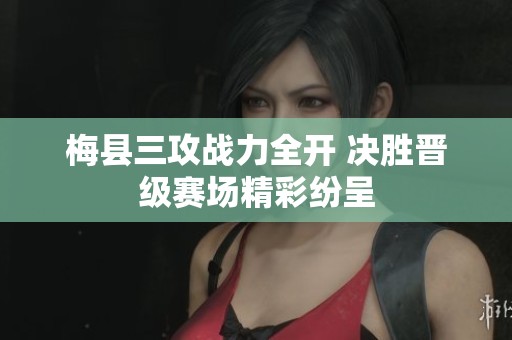 梅县三攻战力全开 决胜晋级赛场精彩纷呈
