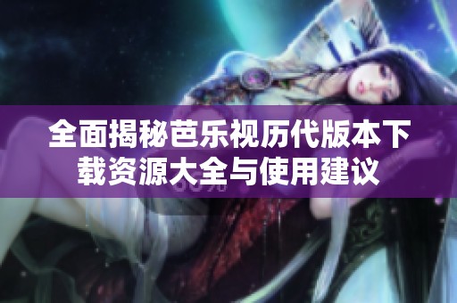 全面揭秘芭乐视历代版本下载资源大全与使用建议