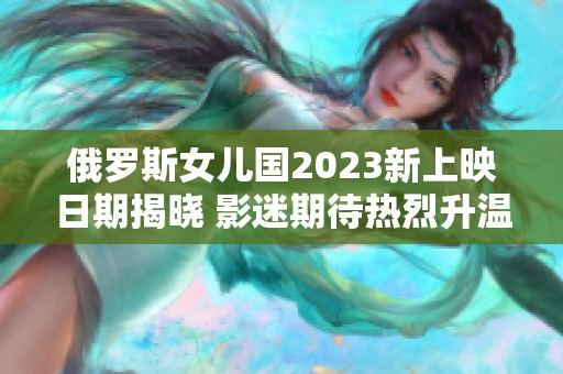 俄罗斯女儿国2023新上映日期揭晓 影迷期待热烈升温
