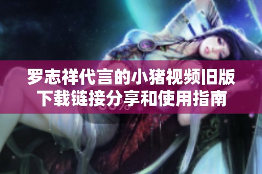 罗志祥代言的小猪视频旧版下载链接分享和使用指南