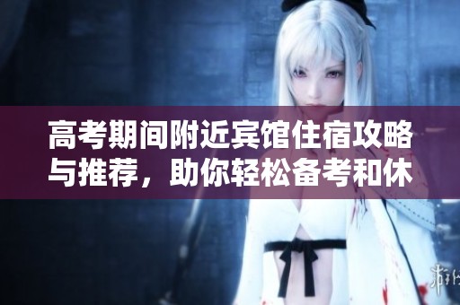 高考期间附近宾馆住宿攻略与推荐，助你轻松备考和休息