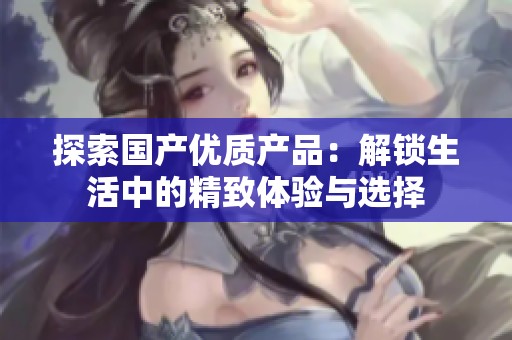 探索国产优质产品：解锁生活中的精致体验与选择