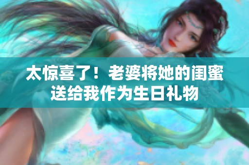 太惊喜了！老婆将她的闺蜜送给我作为生日礼物
