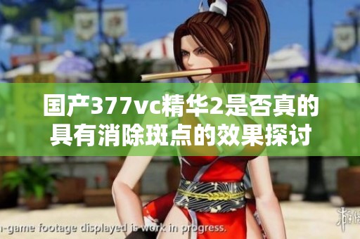 国产377vc精华2是否真的具有消除斑点的效果探讨