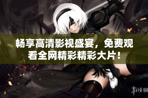 畅享高清影视盛宴，免费观看全网精彩精彩大片！