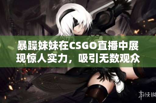 暴躁妹妹在CSGO直播中展现惊人实力，吸引无数观众围观
