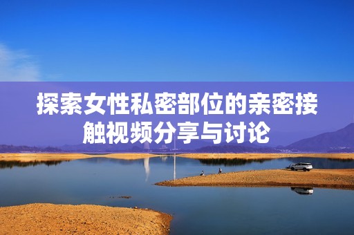 探索女性私密部位的亲密接触视频分享与讨论