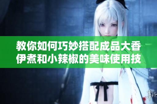 教你如何巧妙搭配成品大香伊煮和小辣椒的美味使用技巧