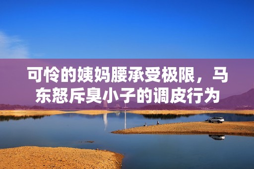 可怜的姨妈腰承受极限，马东怒斥臭小子的调皮行为