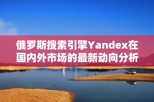 俄罗斯搜索引擎Yandex在国内外市场的最新动向分析