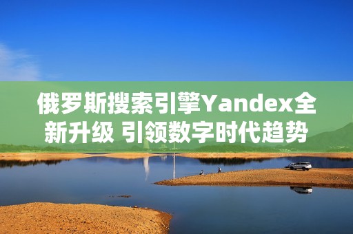 俄罗斯搜索引擎Yandex全新升级 引领数字时代趋势