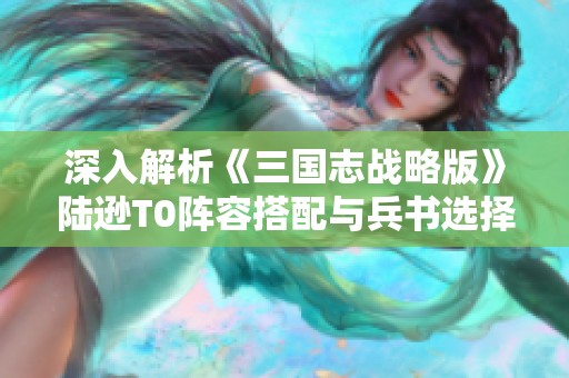 深入解析《三国志战略版》陆逊T0阵容搭配与兵书选择全攻略