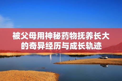 被父母用神秘药物抚养长大的奇异经历与成长轨迹