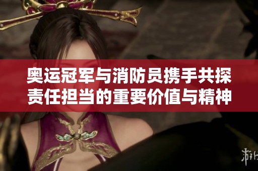 奥运冠军与消防员携手共探责任担当的重要价值与精神