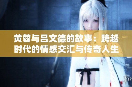 黄蓉与吕文德的故事：跨越时代的情感交汇与传奇人生