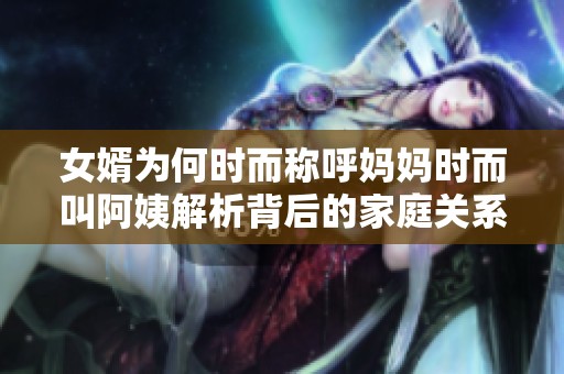 女婿为何时而称呼妈妈时而叫阿姨解析背后的家庭关系