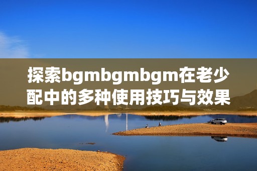 探索bgmbgmbgm在老少配中的多种使用技巧与效果
