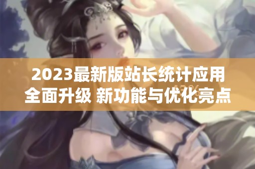 2023最新版站长统计应用全面升级 新功能与优化亮点介绍